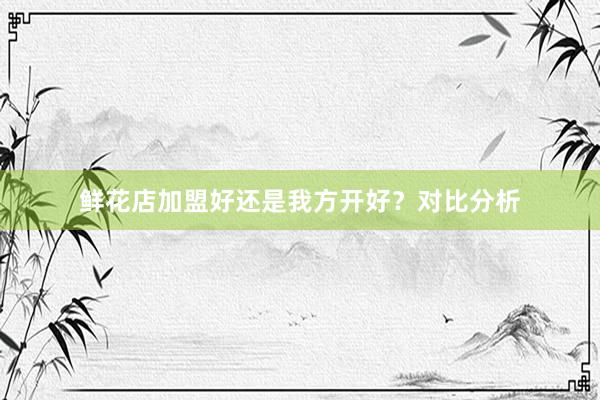 鲜花店加盟好还是我方开好？对比分析